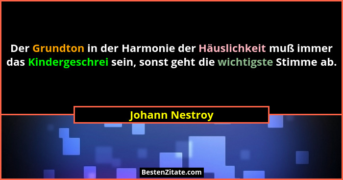 Der Grundton in der Harmonie der Häuslichkeit muß immer das Kindergeschrei sein, sonst geht die wichtigste Stimme ab.... - Johann Nestroy