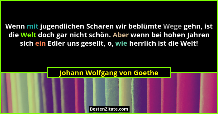 Wenn mit jugendlichen Scharen wir beblümte Wege gehn, ist die Welt doch gar nicht schön. Aber wenn bei hohen Jahren sich... - Johann Wolfgang von Goethe