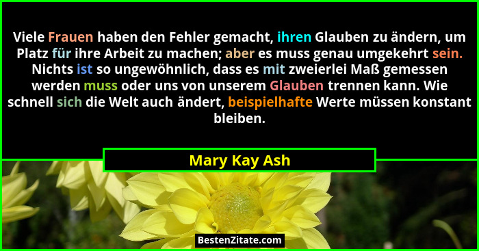 Viele Frauen haben den Fehler gemacht, ihren Glauben zu ändern, um Platz für ihre Arbeit zu machen; aber es muss genau umgekehrt sein.... - Mary Kay Ash