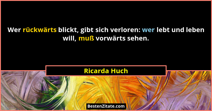 Wer rückwärts blickt, gibt sich verloren: wer lebt und leben will, muß vorwärts sehen.... - Ricarda Huch