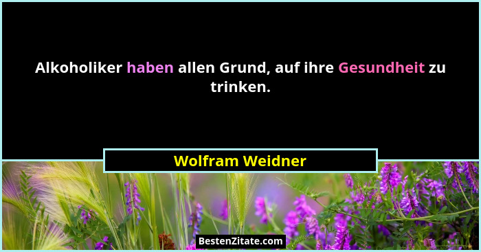 Alkoholiker haben allen Grund, auf ihre Gesundheit zu trinken.... - Wolfram Weidner
