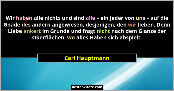 Wir haben alle nichts und sind alle – ein jeder von uns – auf die Gnade des andern angewiesen, desjenigen, den wir lieben. Denn Liebe... - Carl Hauptmann