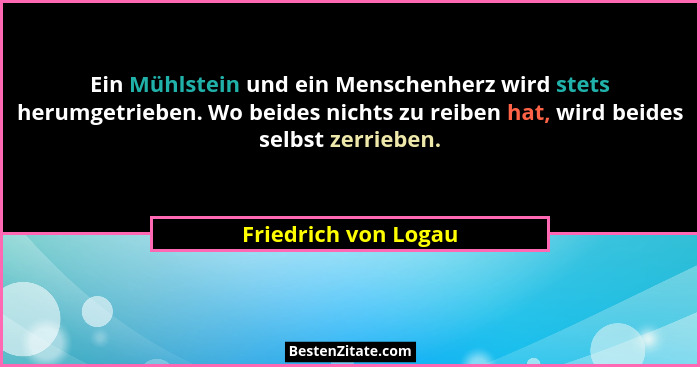 Ein Mühlstein und ein Menschenherz wird stets herumgetrieben. Wo beides nichts zu reiben hat, wird beides selbst zerrieben.... - Friedrich von Logau