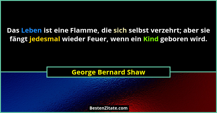 Das Leben ist eine Flamme, die sich selbst verzehrt; aber sie fängt jedesmal wieder Feuer, wenn ein Kind geboren wird.... - George Bernard Shaw
