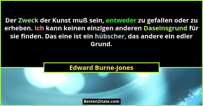 Der Zweck der Kunst muß sein, entweder zu gefallen oder zu erheben. Ich kann keinen einzigen anderen Daseinsgrund für sie finden.... - Edward Burne-Jones