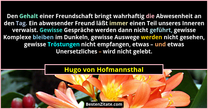 Den Gehalt einer Freundschaft bringt wahrhaftig die Abwesenheit an den Tag. Ein abwesender Freund läßt immer einen Teil unsere... - Hugo von Hofmannsthal