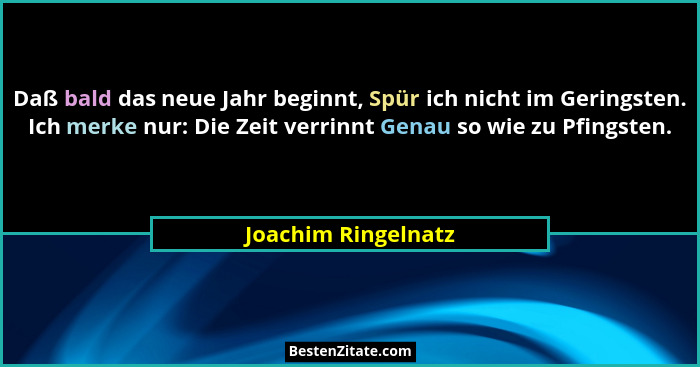 Daß bald das neue Jahr beginnt, Spür ich nicht im Geringsten. Ich merke nur: Die Zeit verrinnt Genau so wie zu Pfingsten.... - Joachim Ringelnatz