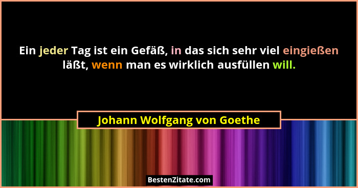 Ein jeder Tag ist ein Gefäß, in das sich sehr viel eingießen läßt, wenn man es wirklich ausfüllen will.... - Johann Wolfgang von Goethe