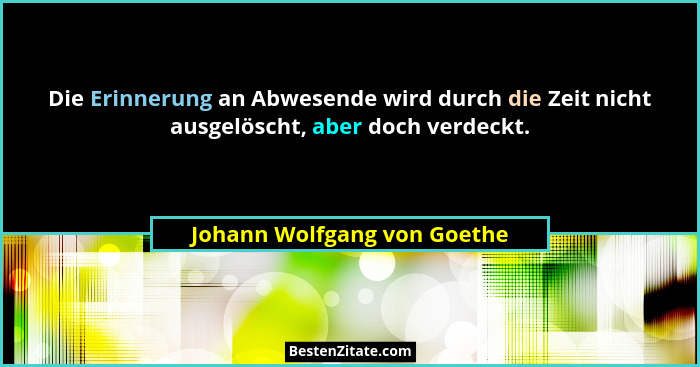 Die Erinnerung an Abwesende wird durch die Zeit nicht ausgelöscht, aber doch verdeckt.... - Johann Wolfgang von Goethe