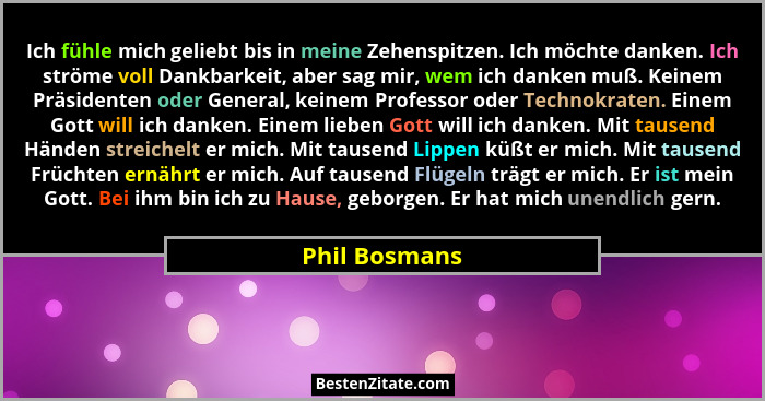 Ich fühle mich geliebt bis in meine Zehenspitzen. Ich möchte danken. Ich ströme voll Dankbarkeit, aber sag mir, wem ich danken muß. Kei... - Phil Bosmans