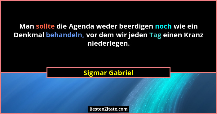 Man sollte die Agenda weder beerdigen noch wie ein Denkmal behandeln, vor dem wir jeden Tag einen Kranz niederlegen.... - Sigmar Gabriel