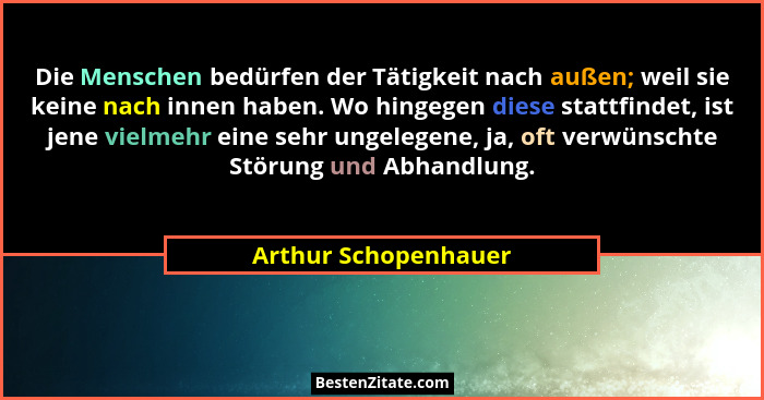 Die Menschen bedürfen der Tätigkeit nach außen; weil sie keine nach innen haben. Wo hingegen diese stattfindet, ist jene vielmeh... - Arthur Schopenhauer