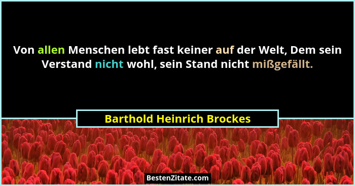 Von allen Menschen lebt fast keiner auf der Welt, Dem sein Verstand nicht wohl, sein Stand nicht mißgefällt.... - Barthold Heinrich Brockes