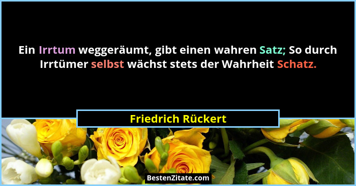 Ein Irrtum weggeräumt, gibt einen wahren Satz; So durch Irrtümer selbst wächst stets der Wahrheit Schatz.... - Friedrich Rückert