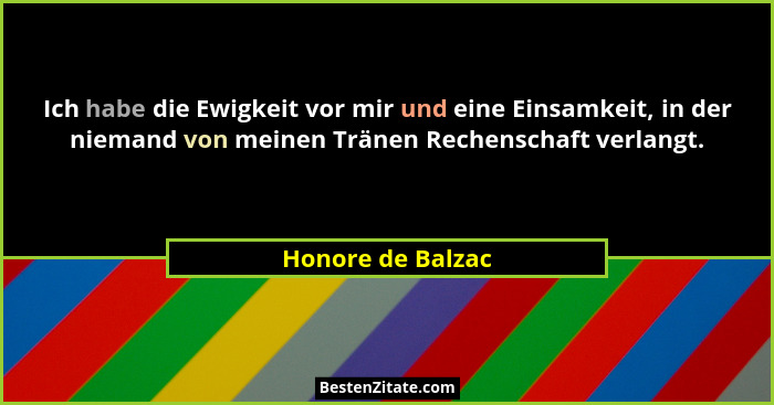 Ich habe die Ewigkeit vor mir und eine Einsamkeit, in der niemand von meinen Tränen Rechenschaft verlangt.... - Honore de Balzac