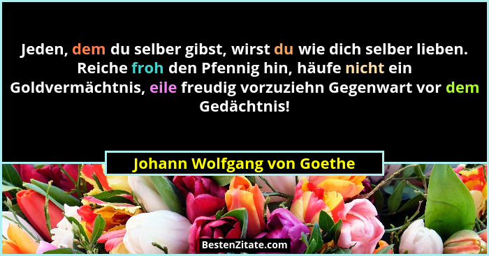 Jeden, dem du selber gibst, wirst du wie dich selber lieben. Reiche froh den Pfennig hin, häufe nicht ein Goldvermächtnis... - Johann Wolfgang von Goethe