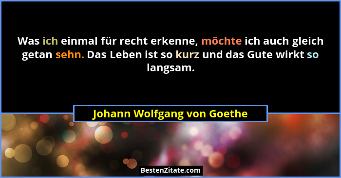 Was ich einmal für recht erkenne, möchte ich auch gleich getan sehn. Das Leben ist so kurz und das Gute wirkt so langsam.... - Johann Wolfgang von Goethe