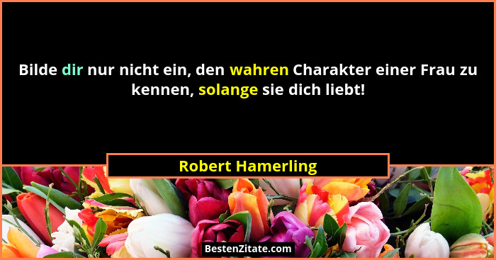 Bilde dir nur nicht ein, den wahren Charakter einer Frau zu kennen, solange sie dich liebt!... - Robert Hamerling