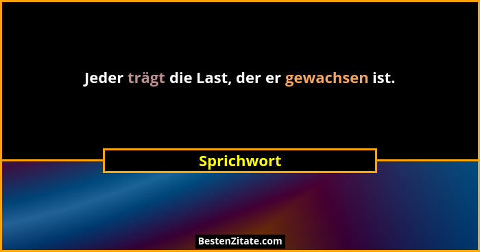 Jeder trägt die Last, der er gewachsen ist.... - Sprichwort
