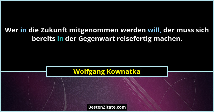 Wer in die Zukunft mitgenommen werden will, der muss sich bereits in der Gegenwart reisefertig machen.... - Wolfgang Kownatka