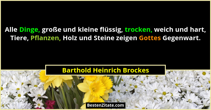 Alle Dinge, große und kleine flüssig, trocken, weich und hart, Tiere, Pflanzen, Holz und Steine zeigen Gottes Gegenwart.... - Barthold Heinrich Brockes
