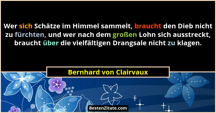 Wer sich Schätze im Himmel sammelt, braucht den Dieb nicht zu fürchten, und wer nach dem großen Lohn sich ausstreckt, braucht... - Bernhard von Clairvaux