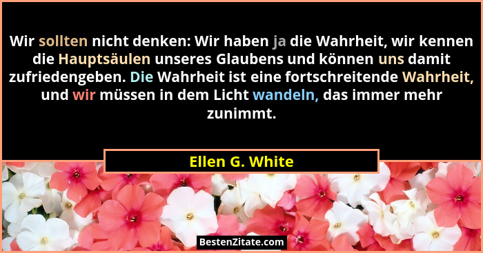 Wir sollten nicht denken: Wir haben ja die Wahrheit, wir kennen die Hauptsäulen unseres Glaubens und können uns damit zufriedengeben.... - Ellen G. White