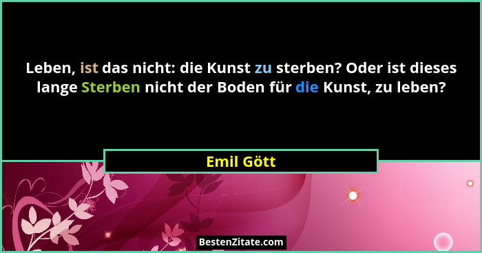 Leben, ist das nicht: die Kunst zu sterben? Oder ist dieses lange Sterben nicht der Boden für die Kunst, zu leben?... - Emil Gött