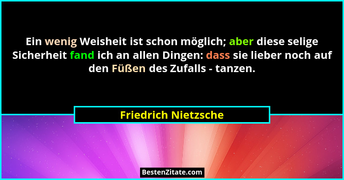 Ein wenig Weisheit ist schon möglich; aber diese selige Sicherheit fand ich an allen Dingen: dass sie lieber noch auf den Füßen... - Friedrich Nietzsche