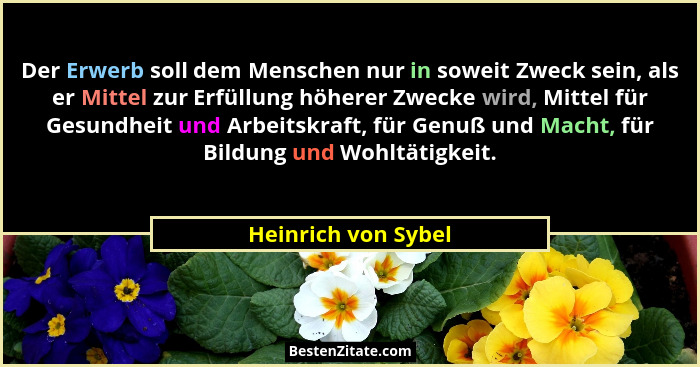 Der Erwerb soll dem Menschen nur in soweit Zweck sein, als er Mittel zur Erfüllung höherer Zwecke wird, Mittel für Gesundheit und... - Heinrich von Sybel