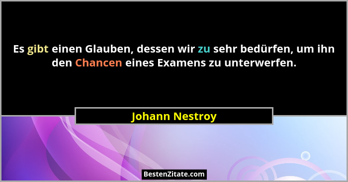 Es gibt einen Glauben, dessen wir zu sehr bedürfen, um ihn den Chancen eines Examens zu unterwerfen.... - Johann Nestroy