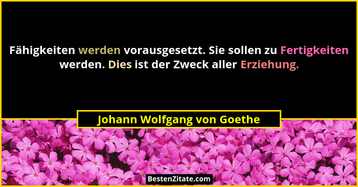Fähigkeiten werden vorausgesetzt. Sie sollen zu Fertigkeiten werden. Dies ist der Zweck aller Erziehung.... - Johann Wolfgang von Goethe