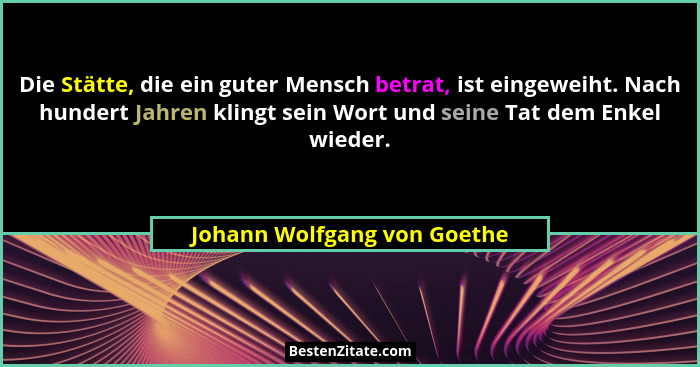 Die Stätte, die ein guter Mensch betrat, ist eingeweiht. Nach hundert Jahren klingt sein Wort und seine Tat dem Enkel wie... - Johann Wolfgang von Goethe