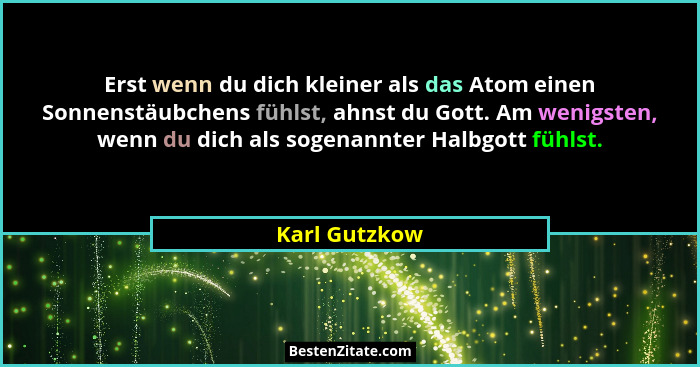 Erst wenn du dich kleiner als das Atom einen Sonnenstäubchens fühlst, ahnst du Gott. Am wenigsten, wenn du dich als sogenannter Halbgot... - Karl Gutzkow