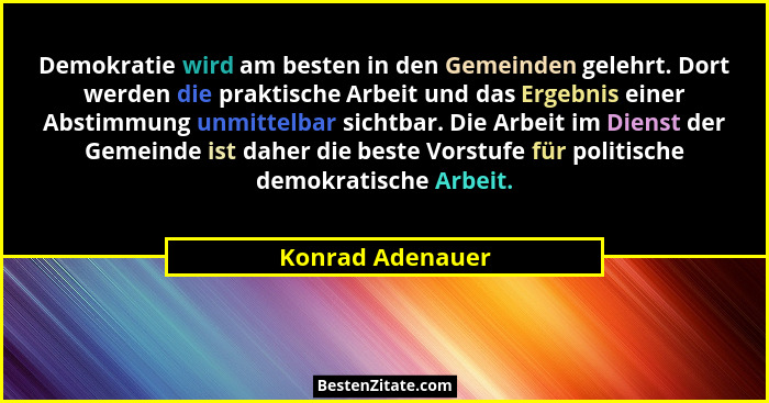 Demokratie wird am besten in den Gemeinden gelehrt. Dort werden die praktische Arbeit und das Ergebnis einer Abstimmung unmittelbar... - Konrad Adenauer