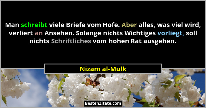 Man schreibt viele Briefe vom Hofe. Aber alles, was viel wird, verliert an Ansehen. Solange nichts Wichtiges vorliegt, soll nichts Sch... - Nizam al-Mulk
