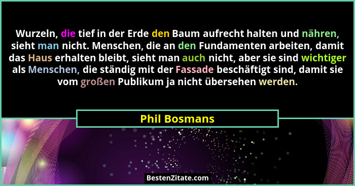 Wurzeln, die tief in der Erde den Baum aufrecht halten und nähren, sieht man nicht. Menschen, die an den Fundamenten arbeiten, damit da... - Phil Bosmans