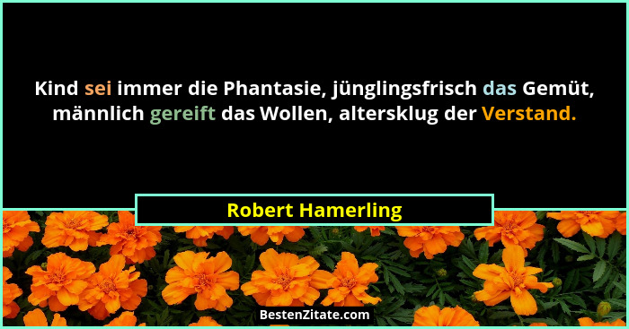 Kind sei immer die Phantasie, jünglingsfrisch das Gemüt, männlich gereift das Wollen, altersklug der Verstand.... - Robert Hamerling