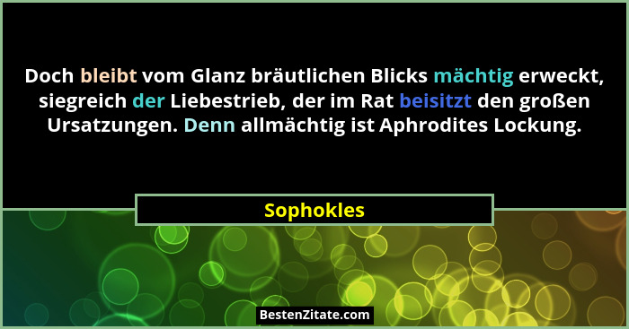 Doch bleibt vom Glanz bräutlichen Blicks mächtig erweckt, siegreich der Liebestrieb, der im Rat beisitzt den großen Ursatzungen. Denn allm... - Sophokles