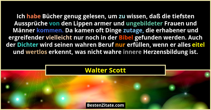Ich habe Bücher genug gelesen, um zu wissen, daß die tiefsten Aussprüche von den Lippen armer und ungebildeter Frauen und Männer kommen... - Walter Scott
