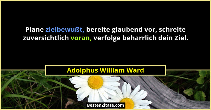 Plane zielbewußt, bereite glaubend vor, schreite zuversichtlich voran, verfolge beharrlich dein Ziel.... - Adolphus William Ward