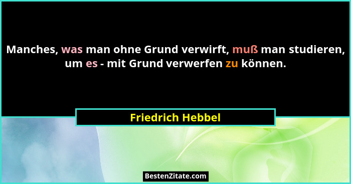 Manches, was man ohne Grund verwirft, muß man studieren, um es - mit Grund verwerfen zu können.... - Friedrich Hebbel