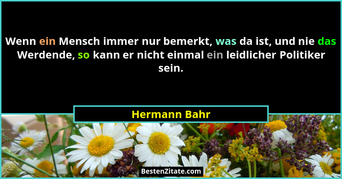 Wenn ein Mensch immer nur bemerkt, was da ist, und nie das Werdende, so kann er nicht einmal ein leidlicher Politiker sein.... - Hermann Bahr