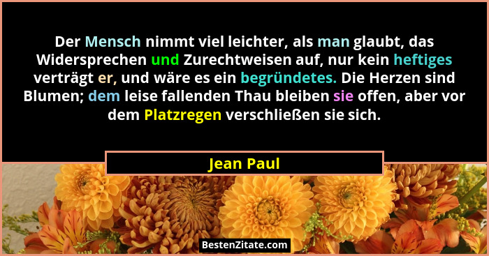 Der Mensch nimmt viel leichter, als man glaubt, das Widersprechen und Zurechtweisen auf, nur kein heftiges verträgt er, und wäre es ein be... - Jean Paul