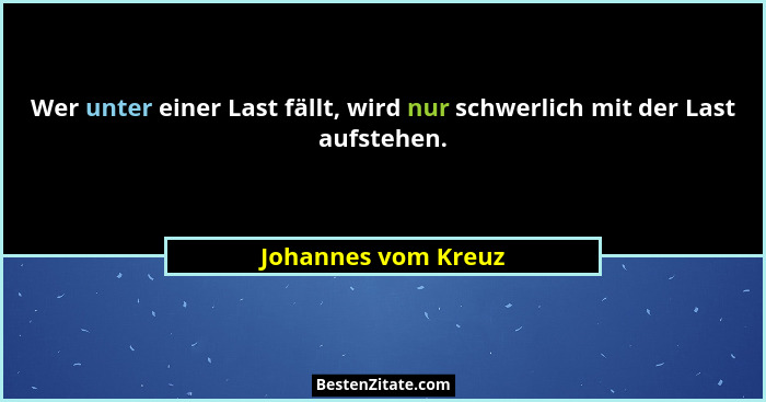 Wer unter einer Last fällt, wird nur schwerlich mit der Last aufstehen.... - Johannes vom Kreuz