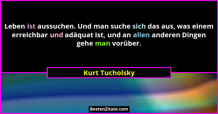 Leben ist aussuchen. Und man suche sich das aus, was einem erreichbar und adäquat ist, und an allen anderen Dingen gehe man vorüber.... - Kurt Tucholsky