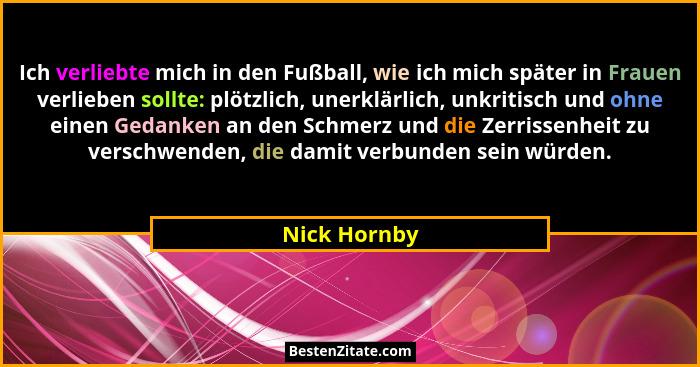 Ich verliebte mich in den Fußball, wie ich mich später in Frauen verlieben sollte: plötzlich, unerklärlich, unkritisch und ohne einen Ge... - Nick Hornby