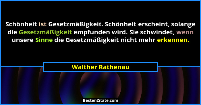 Schönheit ist Gesetzmäßigkeit. Schönheit erscheint, solange die Gesetzmäßigkeit empfunden wird. Sie schwindet, wenn unsere Sinne di... - Walther Rathenau