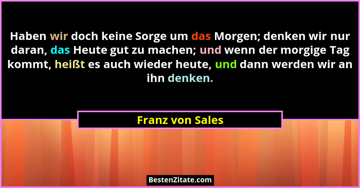Haben wir doch keine Sorge um das Morgen; denken wir nur daran, das Heute gut zu machen; und wenn der morgige Tag kommt, heißt es au... - Franz von Sales