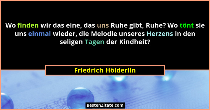 Wo finden wir das eine, das uns Ruhe gibt, Ruhe? Wo tönt sie uns einmal wieder, die Melodie unseres Herzens in den seligen Tagen... - Friedrich Hölderlin